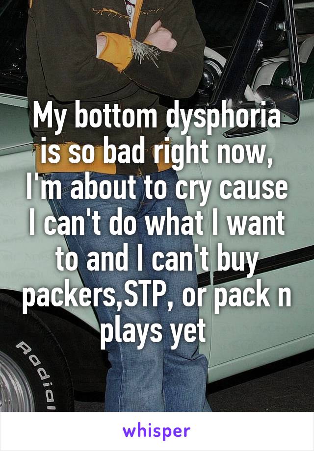 My bottom dysphoria is so bad right now, I'm about to cry cause I can't do what I want to and I can't buy packers,STP, or pack n plays yet 