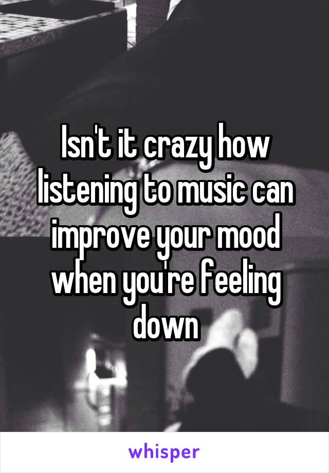 Isn't it crazy how listening to music can improve your mood when you're feeling down