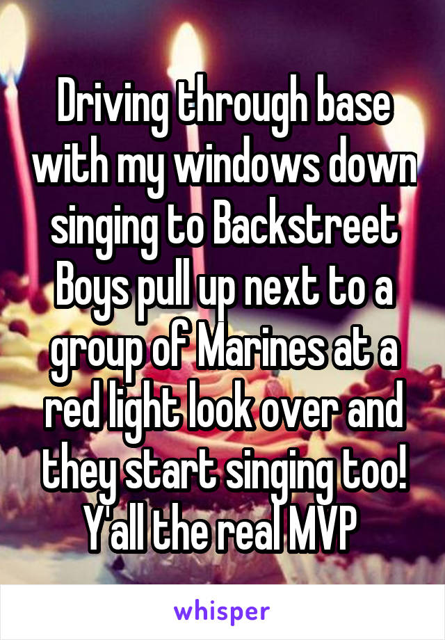 Driving through base with my windows down singing to Backstreet Boys pull up next to a group of Marines at a red light look over and they start singing too! Y'all the real MVP 