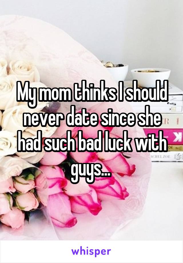 My mom thinks I should never date since she had such bad luck with guys... 