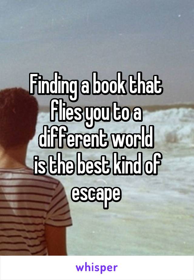 Finding a book that 
flies you to a 
different world 
is the best kind of escape 