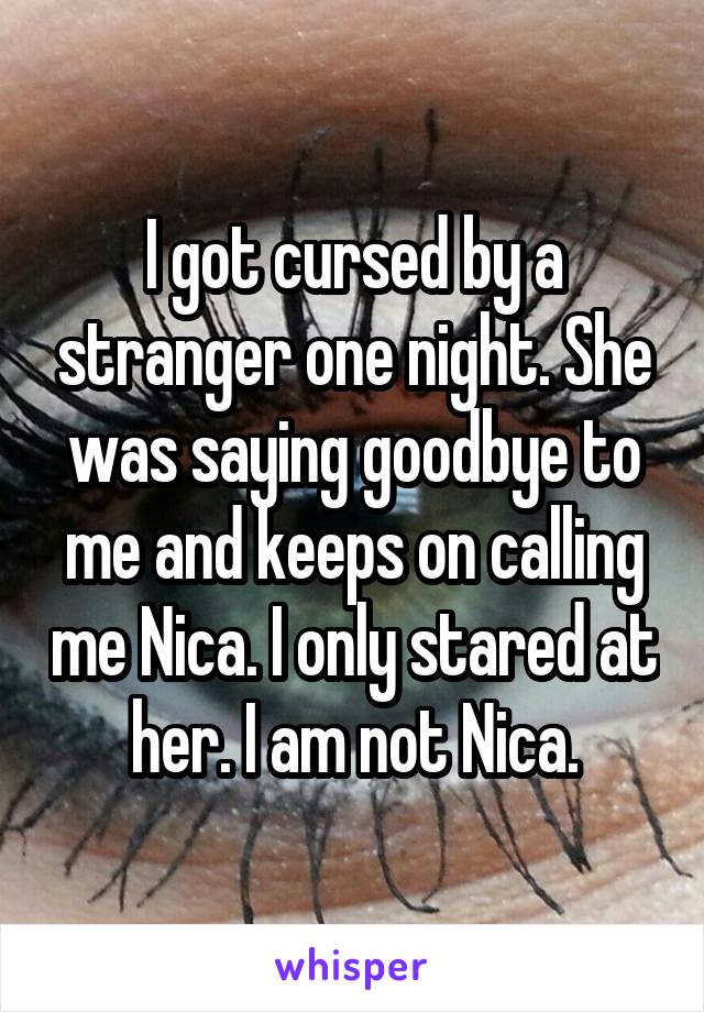 I got cursed by a stranger one night. She was saying goodbye to me and keeps on calling me Nica. I only stared at her. I am not Nica.