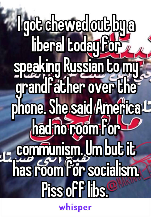 I got chewed out by a liberal today for speaking Russian to my grandfather over the phone. She said America had no room for communism. Um but it has room for socialism. Piss off libs. 