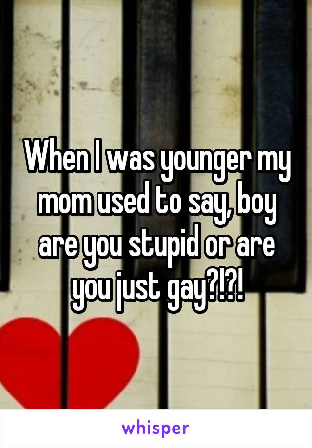 When I was younger my mom used to say, boy are you stupid or are you just gay?!?!