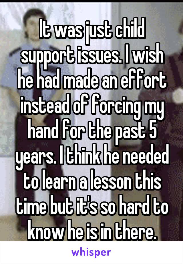 It was just child support issues. I wish he had made an effort instead of forcing my hand for the past 5 years. I think he needed to learn a lesson this time but it's so hard to know he is in there.