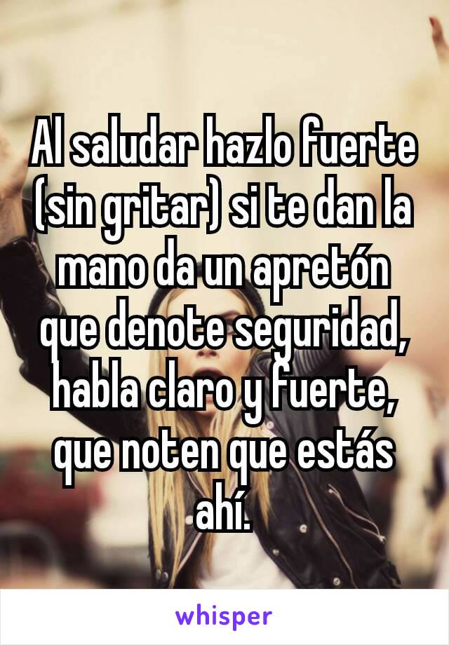 Al saludar hazlo fuerte (sin gritar) si te dan la mano da un apretón que denote seguridad, habla claro y fuerte, que noten que estás ahí.