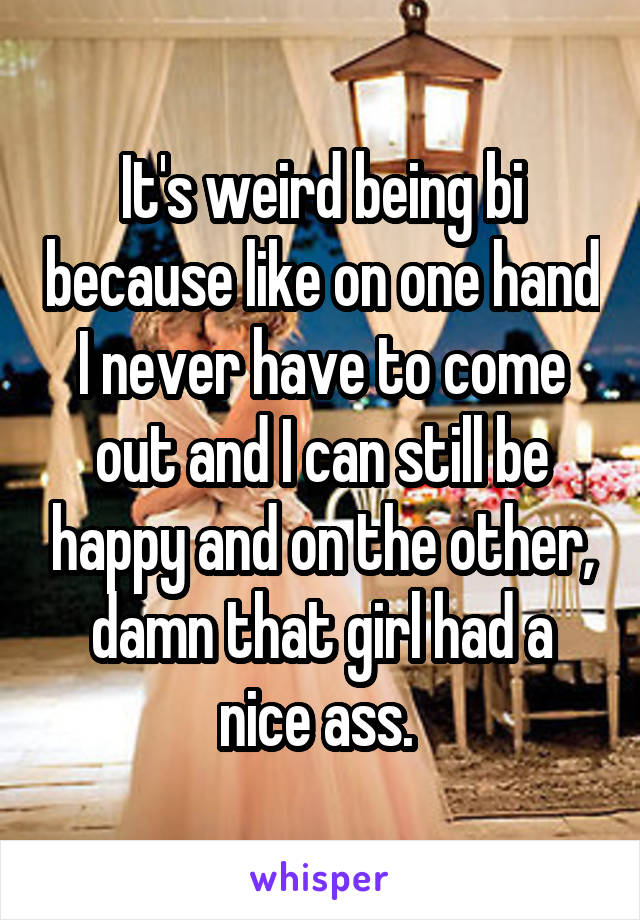 It's weird being bi because like on one hand I never have to come out and I can still be happy and on the other, damn that girl had a nice ass. 