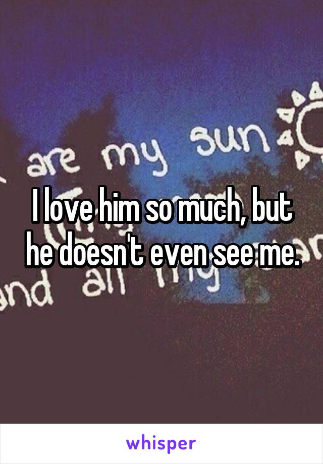 I love him so much, but he doesn't even see me.