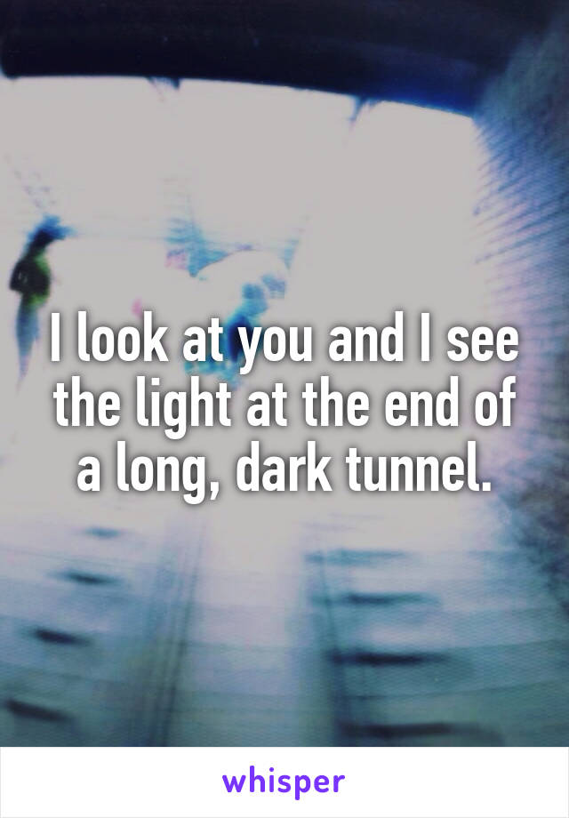 I look at you and I see the light at the end of a long, dark tunnel.