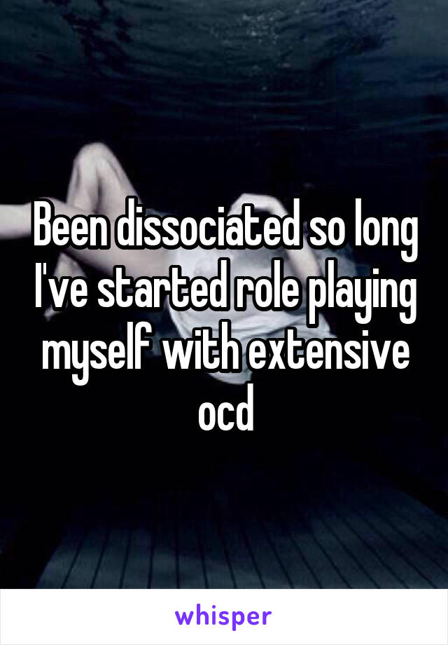 Been dissociated so long I've started role playing myself with extensive ocd