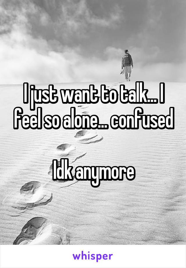 I just want to talk... I feel so alone... confused 
Idk anymore