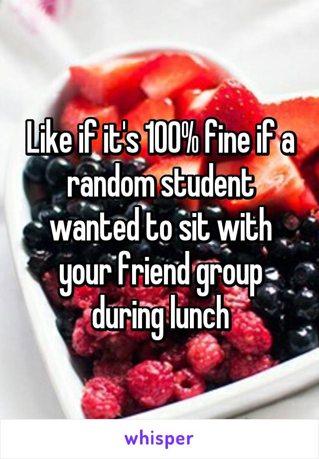 Like if it's 100% fine if a random student wanted to sit with your friend group during lunch