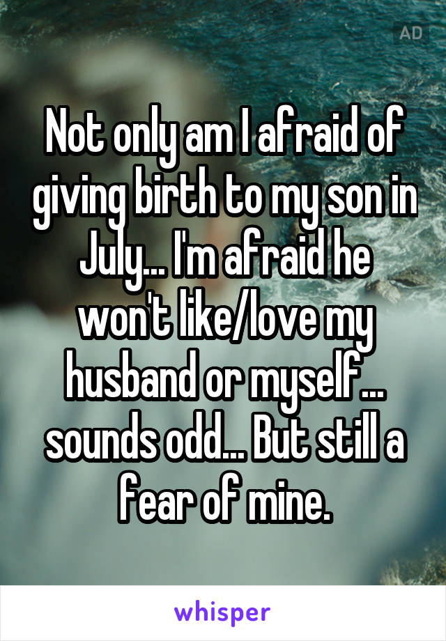 Not only am I afraid of giving birth to my son in July... I'm afraid he won't like/love my husband or myself... sounds odd... But still a fear of mine.