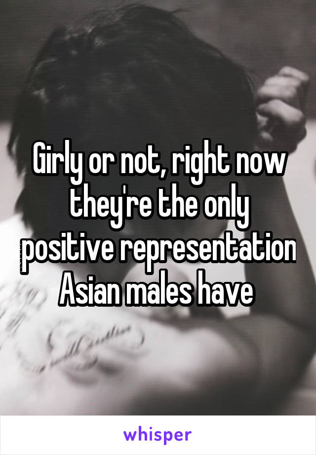 Girly or not, right now they're the only positive representation Asian males have 