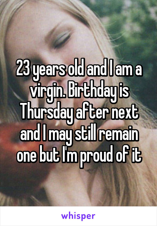 23 years old and I am a virgin. Birthday is Thursday after next and I may still remain one but I'm proud of it