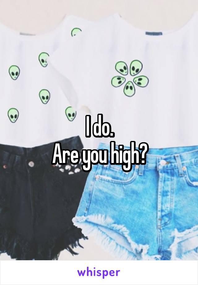 I do.
Are you high?