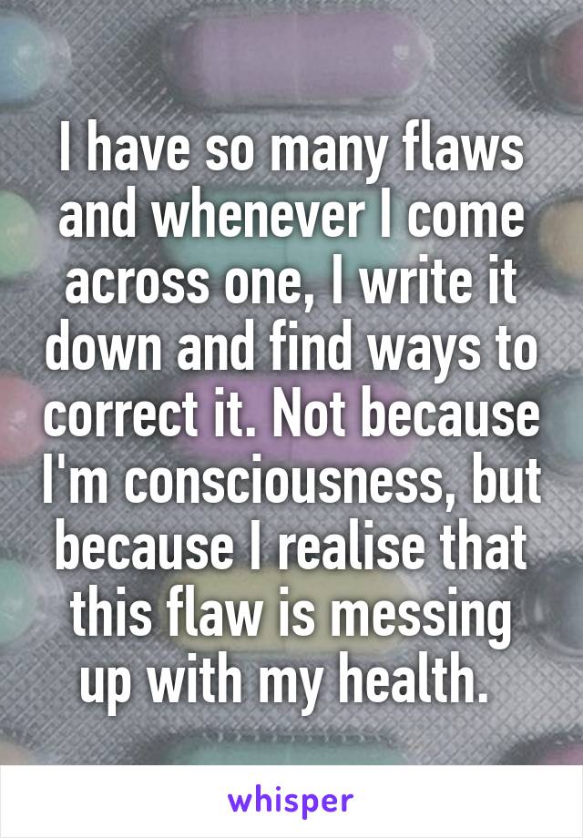 I have so many flaws and whenever I come across one, I write it down and find ways to correct it. Not because I'm consciousness, but because I realise that this flaw is messing up with my health. 