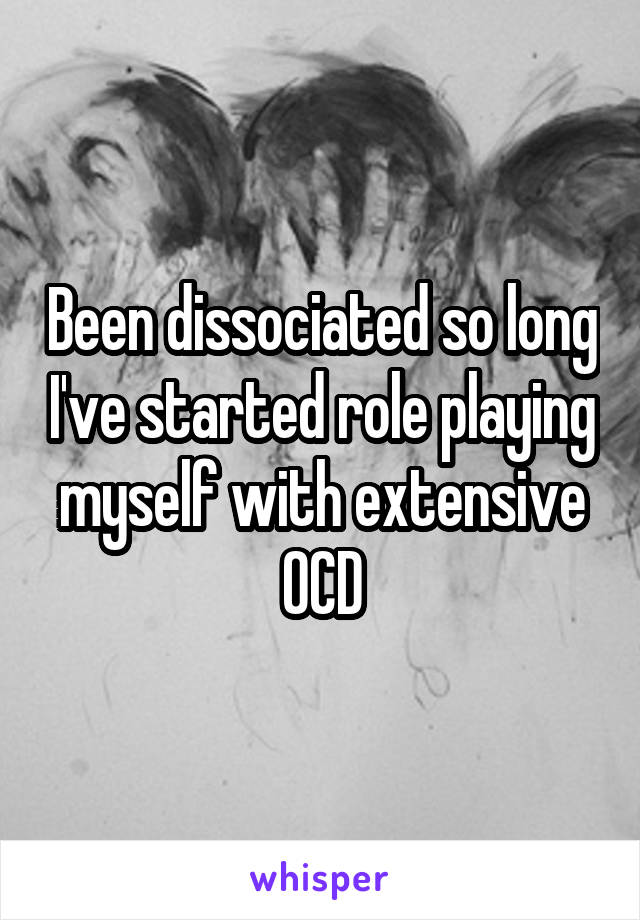 Been dissociated so long I've started role playing myself with extensive OCD