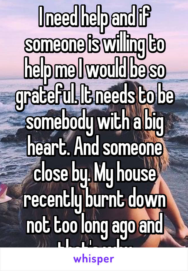 I need help and if someone is willing to help me I would be so grateful. It needs to be somebody with a big heart. And someone close by. My house recently burnt down not too long ago and that's why