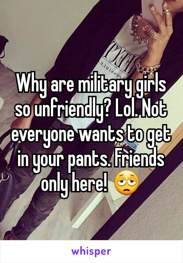 Why are military girls so unfriendly? Lol. Not everyone wants to get in your pants. Friends only here! 😩