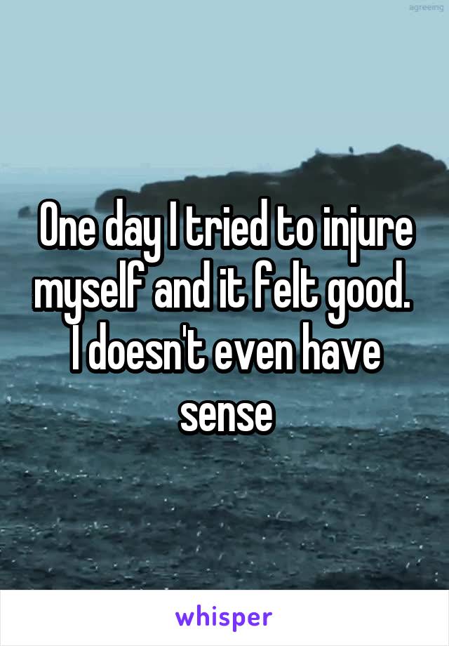 One day I tried to injure myself and it felt good. 
I doesn't even have sense