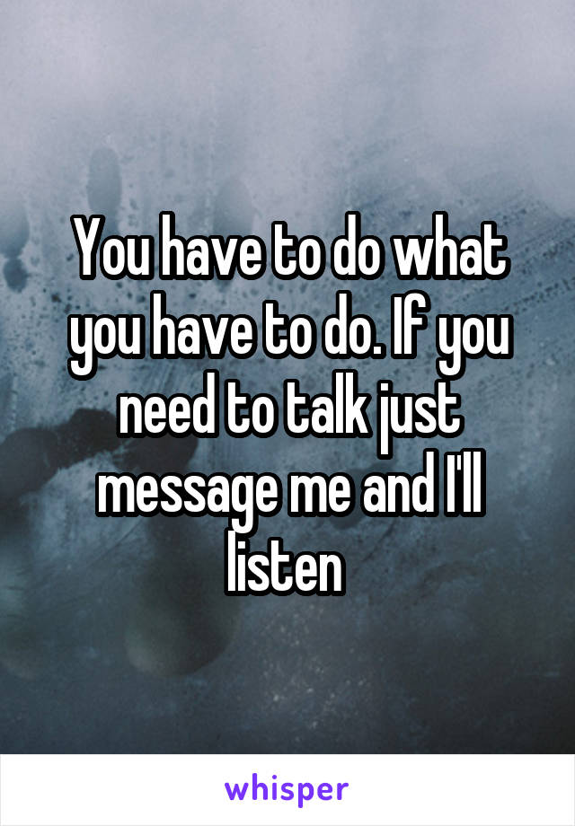 You have to do what you have to do. If you need to talk just message me and I'll listen 