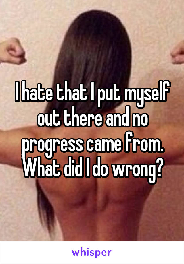 I hate that I put myself out there and no progress came from. What did I do wrong?