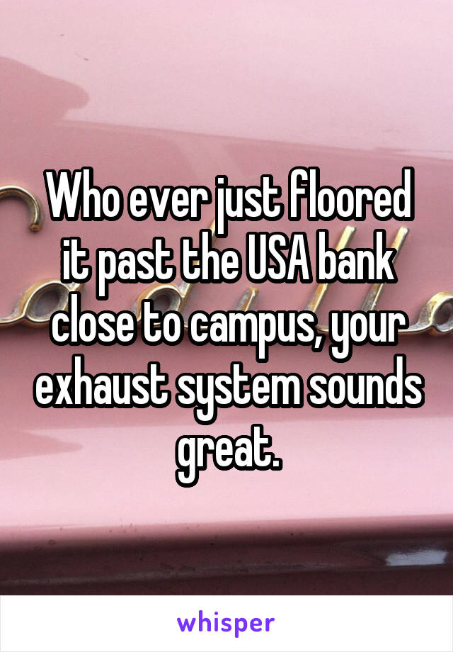 Who ever just floored it past the USA bank close to campus, your exhaust system sounds great.