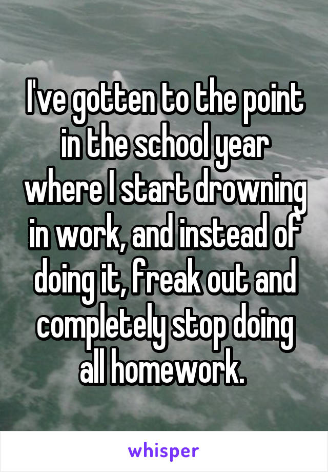 I've gotten to the point in the school year where I start drowning in work, and instead of doing it, freak out and completely stop doing all homework. 