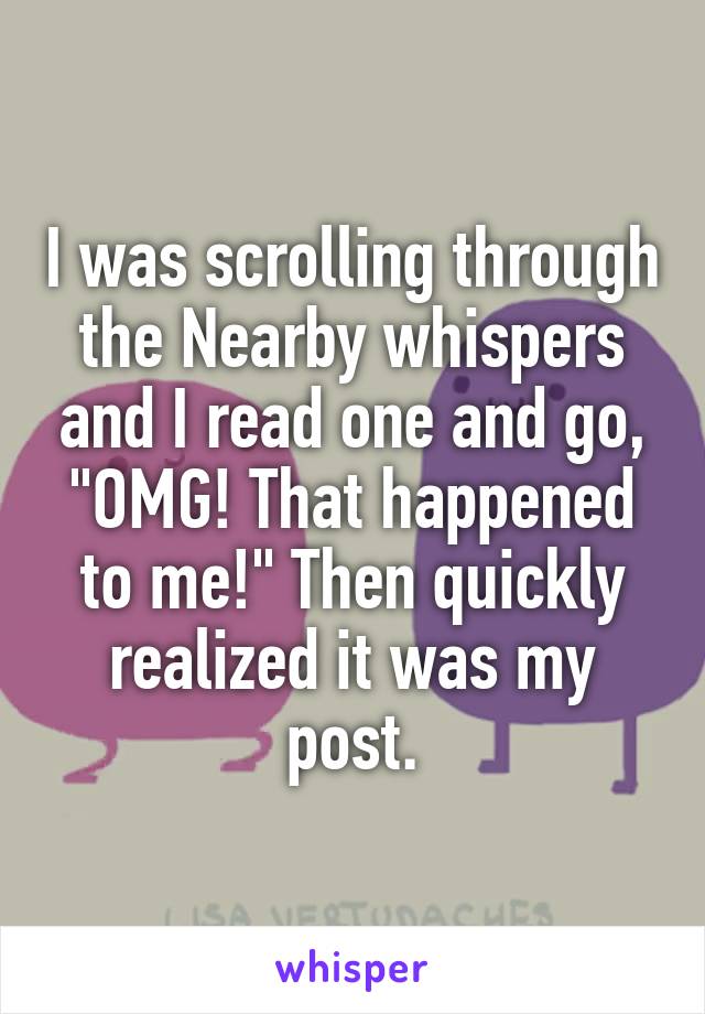 I was scrolling through the Nearby whispers and I read one and go, "OMG! That happened to me!" Then quickly realized it was my post.