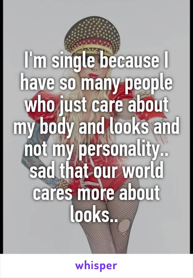 I'm single because I have so many people who just care about my body and looks and not my personality.. sad that our world cares more about looks.. 