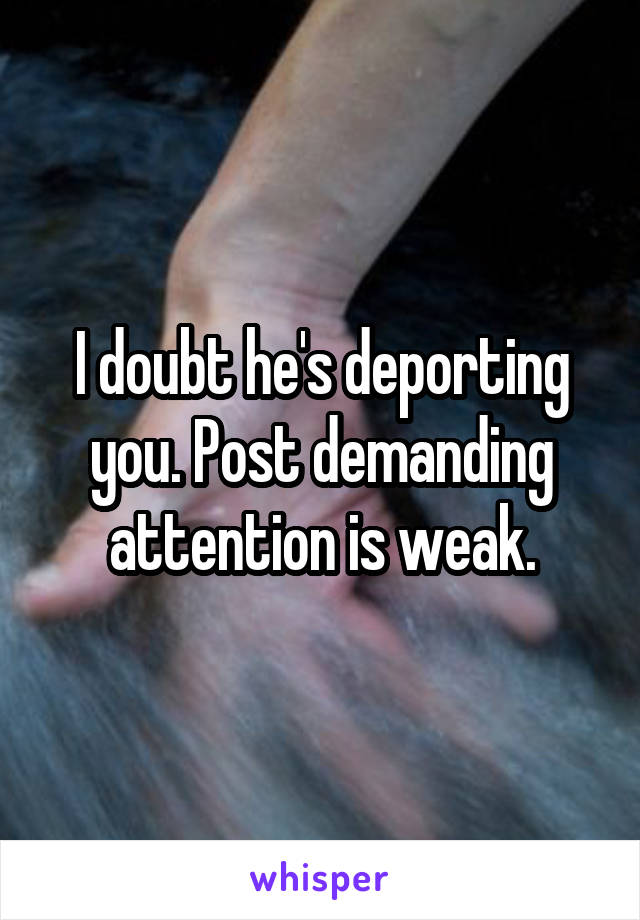 I doubt he's deporting you. Post demanding attention is weak.