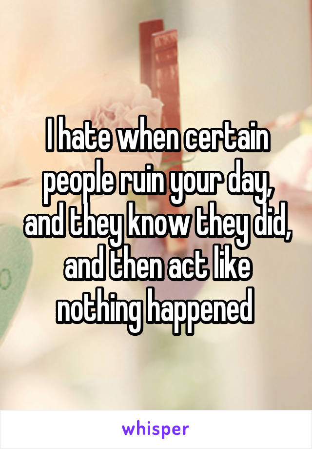 I hate when certain people ruin your day, and they know they did, and then act like nothing happened 