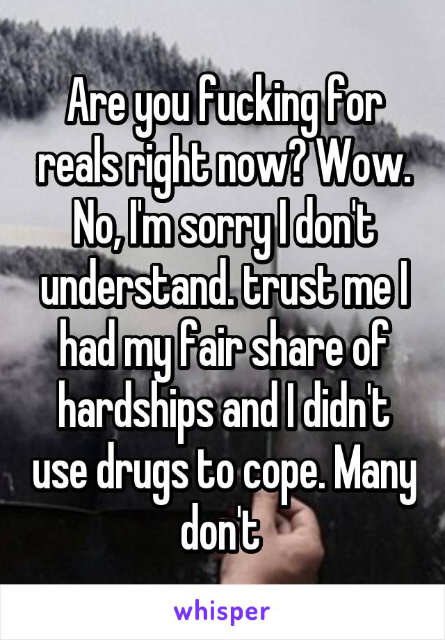 Are you fucking for reals right now? Wow. No, I'm sorry I don't understand. trust me I had my fair share of hardships and I didn't use drugs to cope. Many don't 