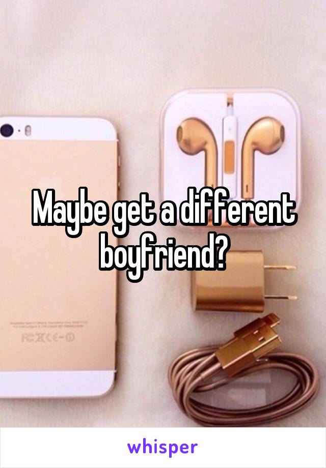 Maybe get a different boyfriend?