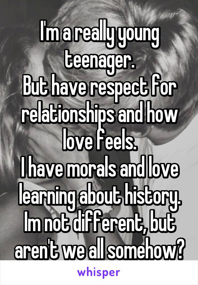 I'm a really young teenager.
But have respect for relationships and how love feels.
I have morals and love learning about history.
Im not different, but aren't we all somehow?