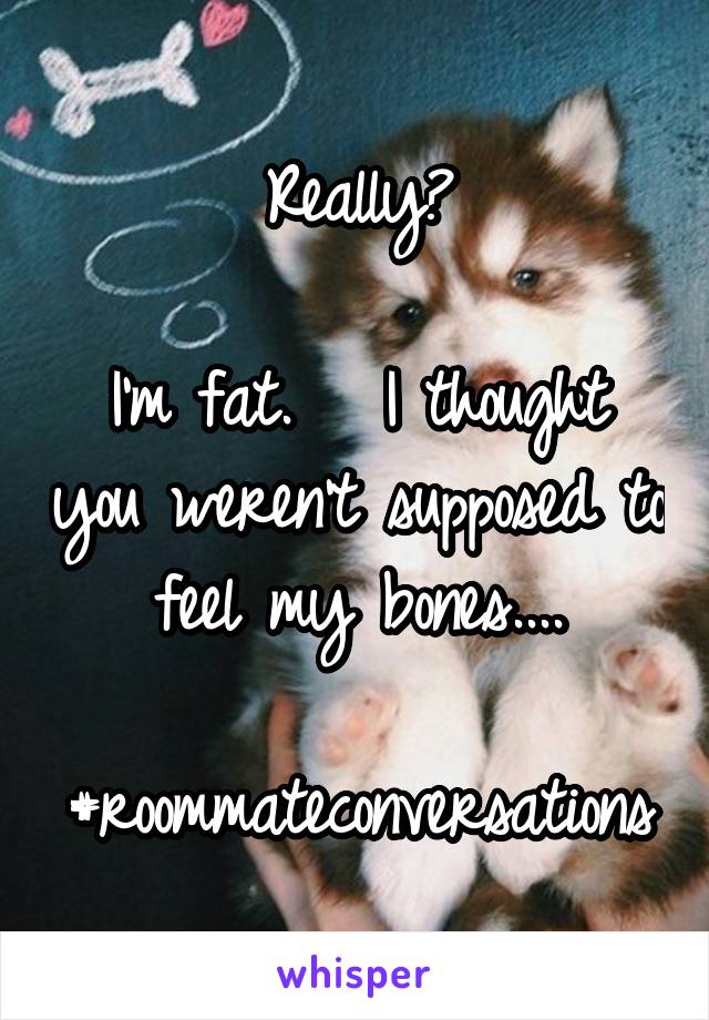 Really?

I'm fat.   I thought you weren't supposed to feel my bones....

#roommateconversations