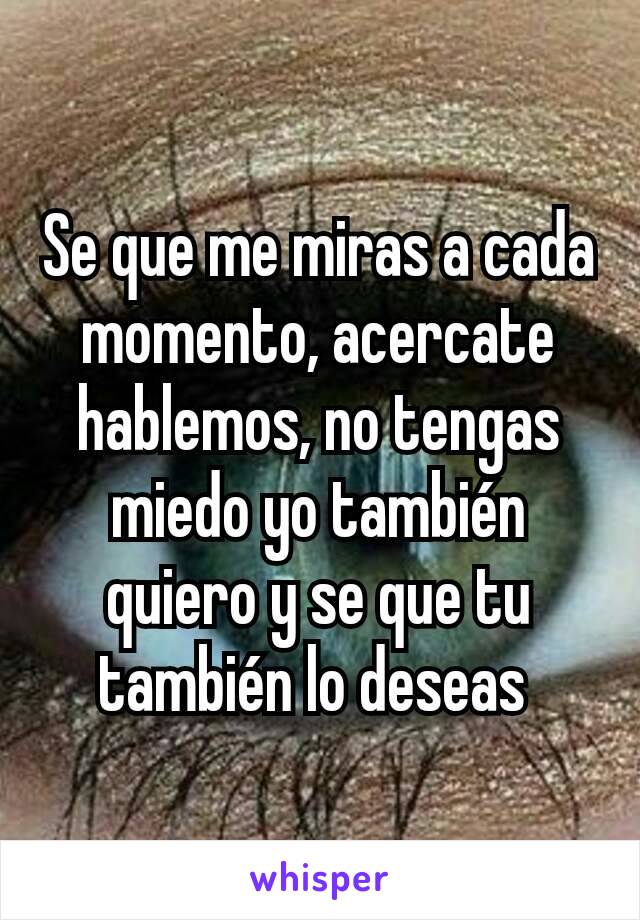 Se que me miras a cada momento, acercate hablemos, no tengas miedo yo también quiero y se que tu también lo deseas 