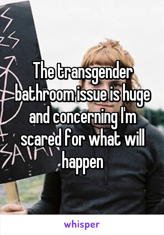 The transgender bathroom issue is huge and concerning I'm scared for what will happen