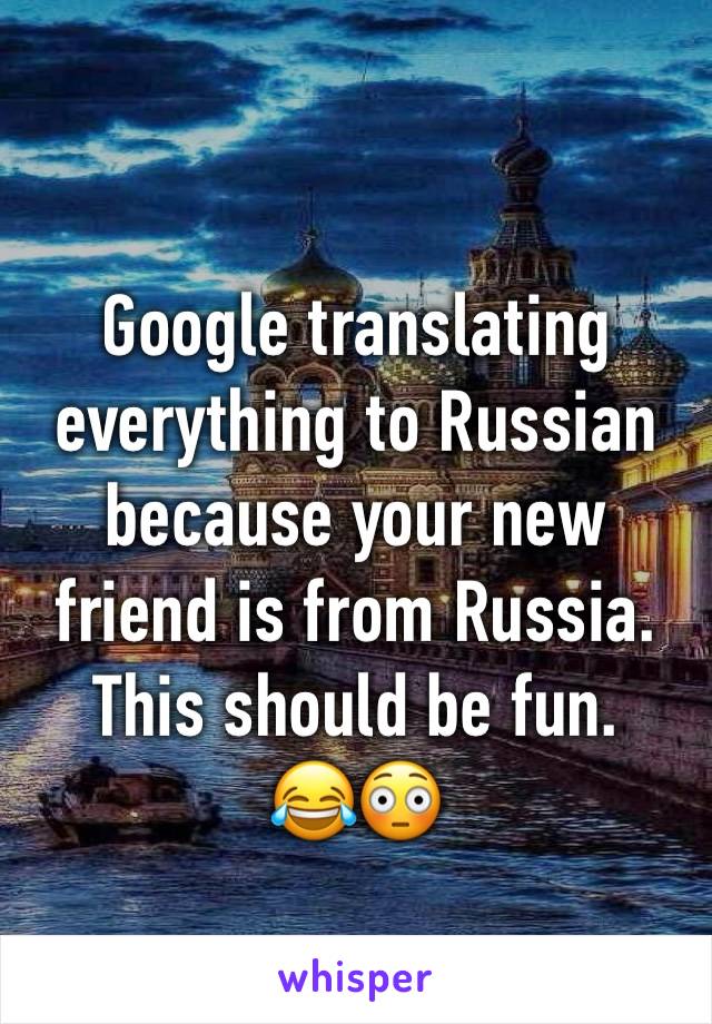 Google translating everything to Russian because your new friend is from Russia. This should be fun. 
😂😳