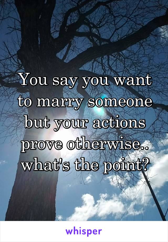 You say you want to marry someone but your actions prove otherwise.. what's the point?