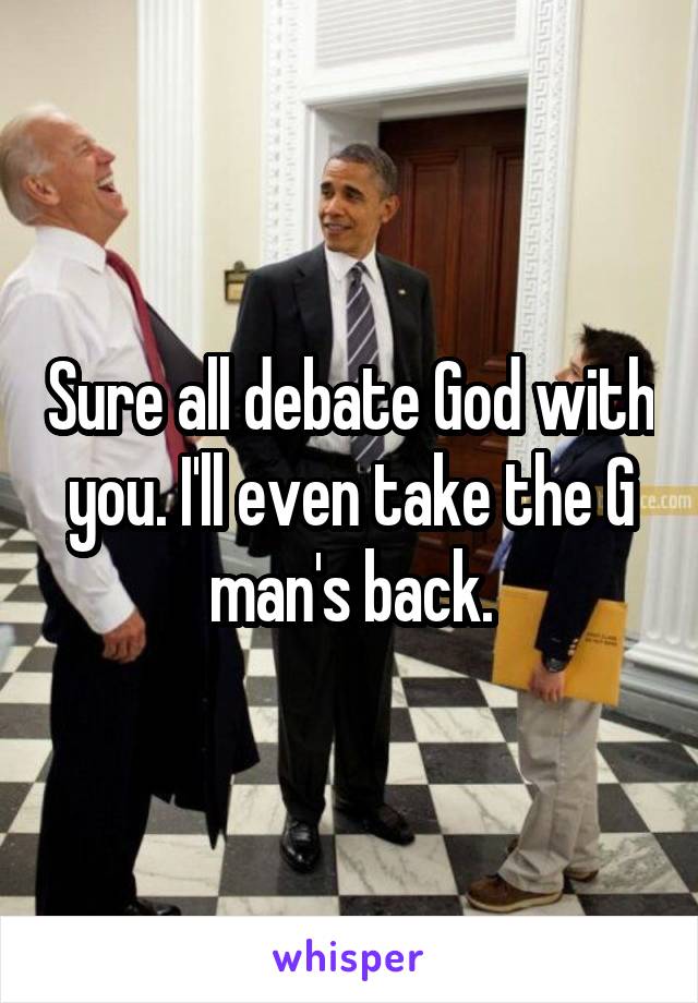 Sure all debate God with you. I'll even take the G man's back.