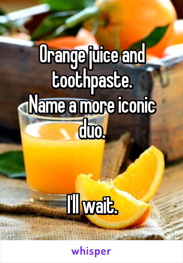 Orange juice and toothpaste.
Name a more iconic duo.


I'll wait.