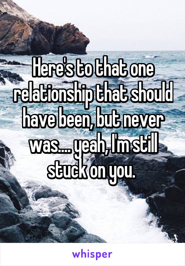 Here's to that one relationship that should have been, but never was.... yeah, I'm still stuck on you. 
