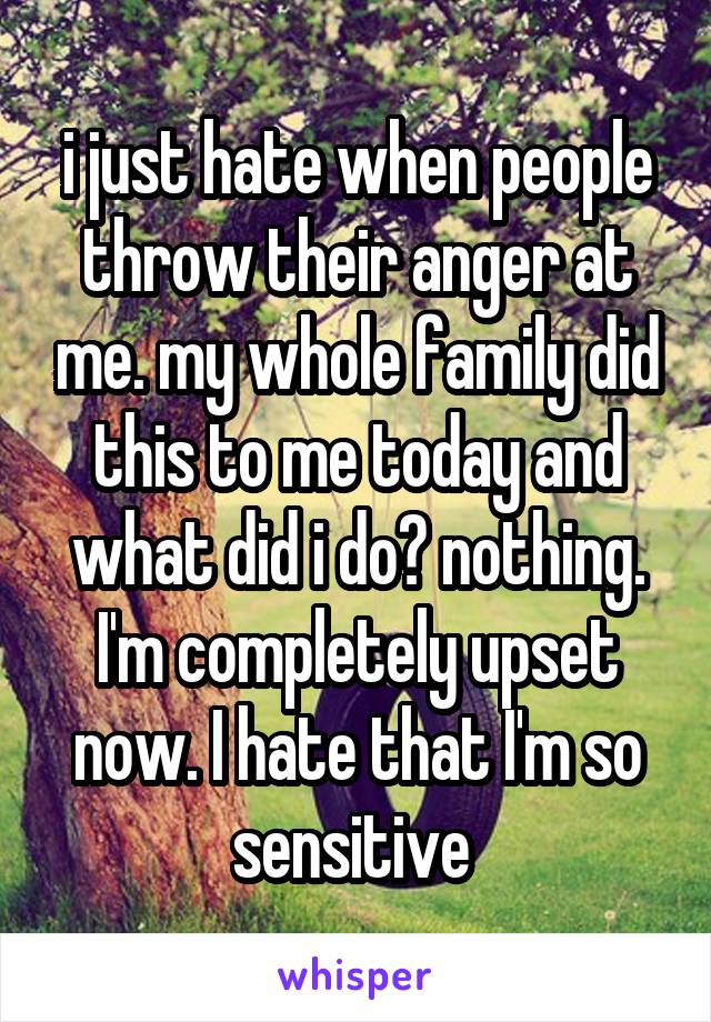 i just hate when people throw their anger at me. my whole family did this to me today and what did i do? nothing. I'm completely upset now. I hate that I'm so sensitive 