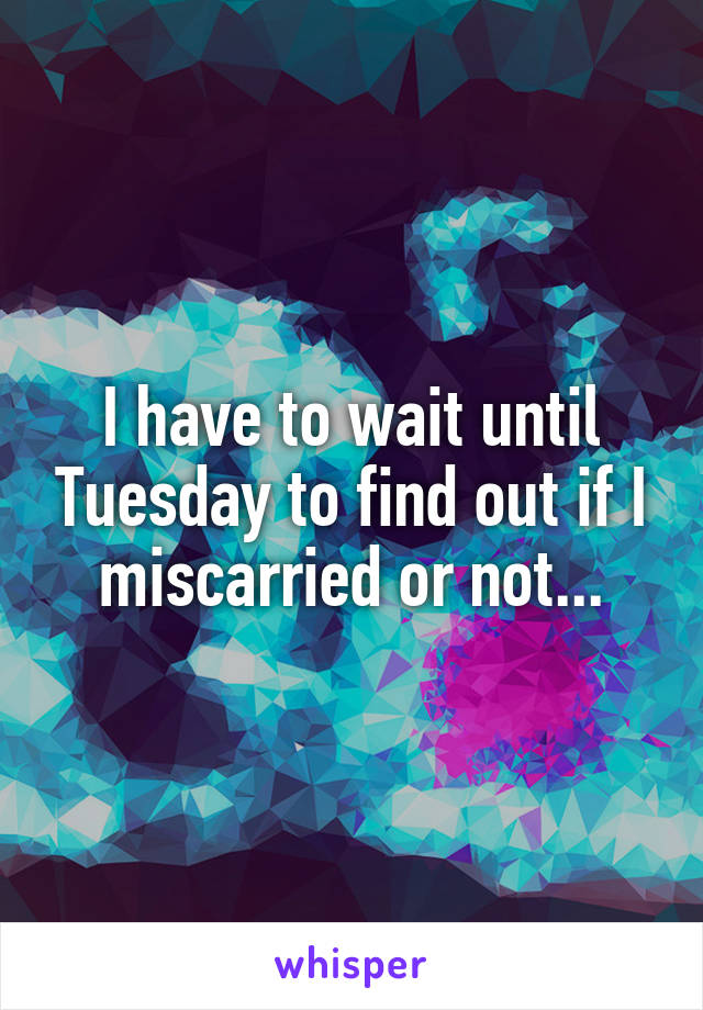 I have to wait until Tuesday to find out if I miscarried or not...