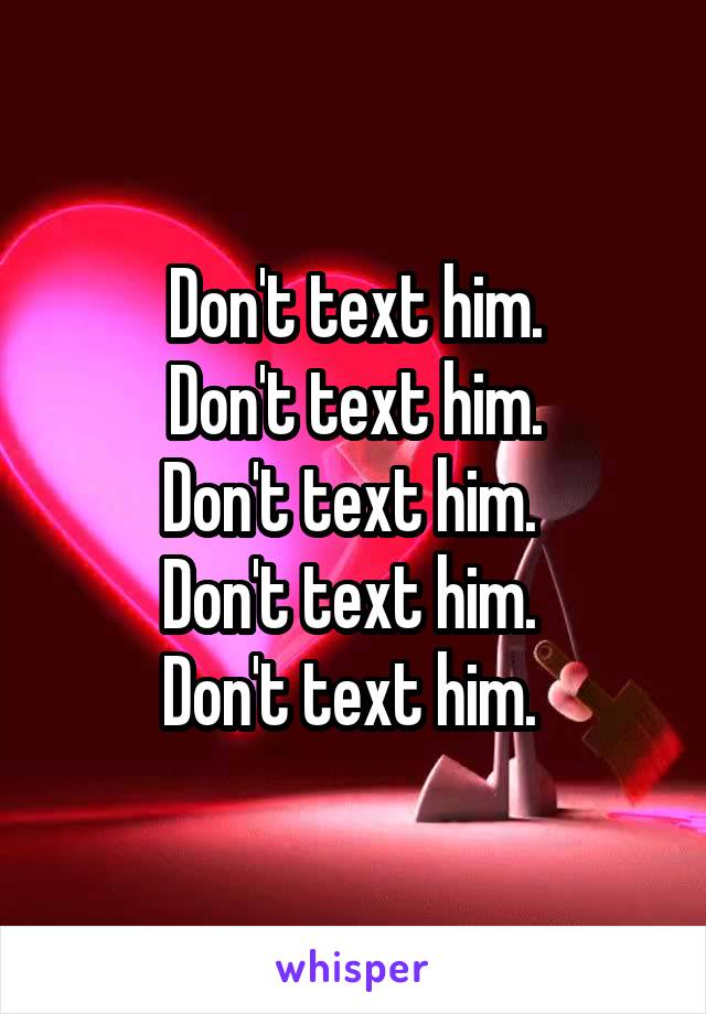 Don't text him.
Don't text him.
Don't text him. 
Don't text him. 
Don't text him. 