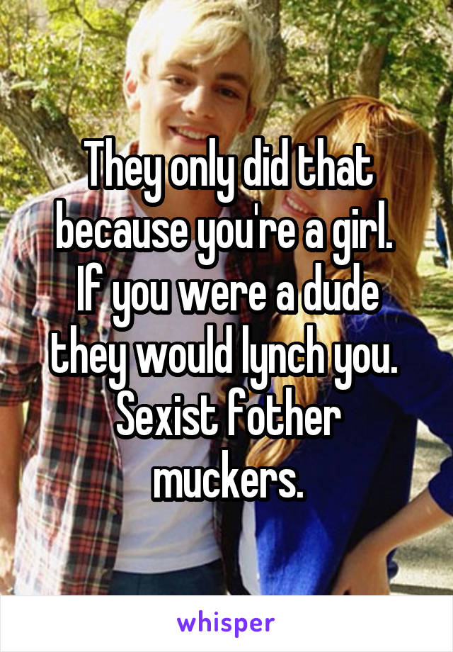 They only did that because you're a girl. 
If you were a dude they would lynch you. 
Sexist fother muckers.