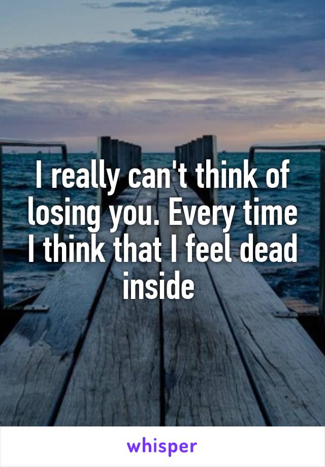 I really can't think of losing you. Every time I think that I feel dead inside 