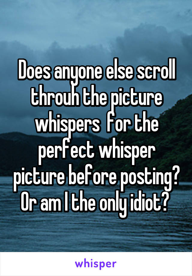 Does anyone else scroll throuh the picture whispers  for the perfect whisper picture before posting? Or am I the only idiot? 